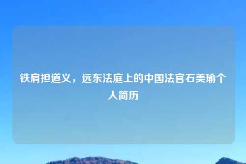 铁肩担道义，远东法庭上的中国法官石美瑜个人简历
