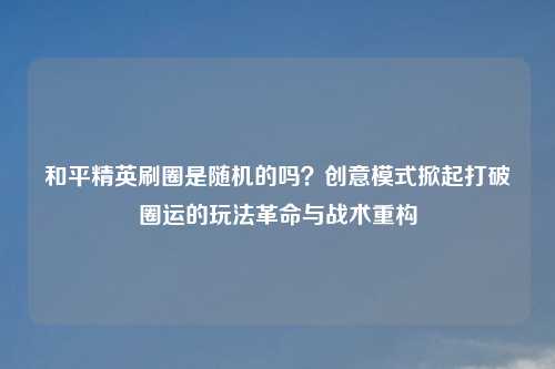 和平精英刷圈是随机的吗?创意模式掀起打破圈运的玩法革命与战术重构