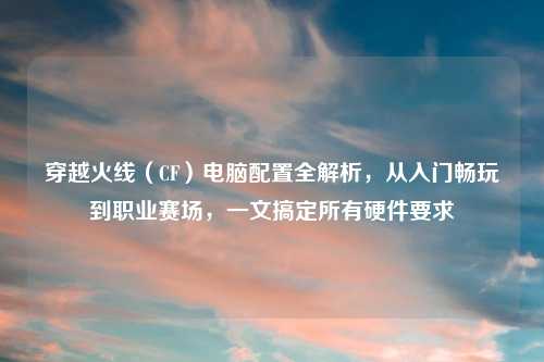 穿越火线（CF）电脑配置全解析，从入门畅玩到职业赛场，一文搞定所有硬件要求