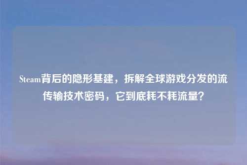 Steam背后的隐形基建,拆解全球游戏分发的流传输技术密码,它到底耗不耗流量?