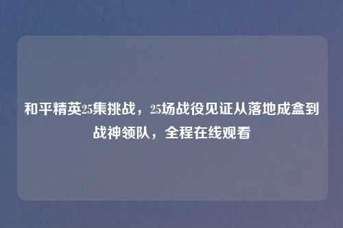 和平精英25集挑战,25场战役见证从落地成盒到战神领队,全程在线观看