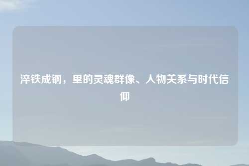 淬铁成钢,里的灵魂群像、人物关系与时代信仰