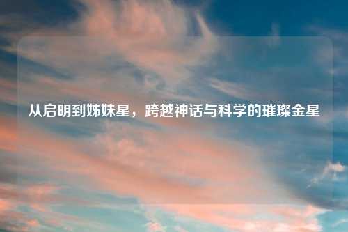 从启明到姊妹星，跨越神话与科学的璀璨金星