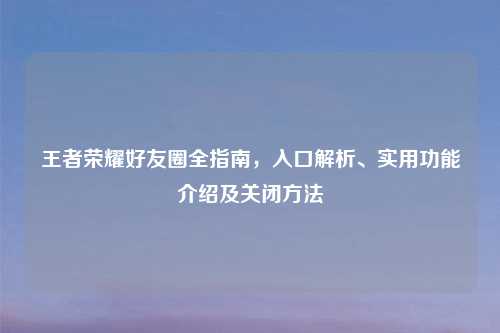 王者荣耀好友圈全指南,入口解析、实用功能介绍及关闭