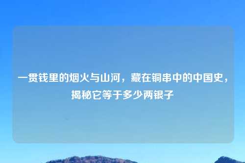 一贯钱里的烟火与山河,藏在铜串中的中国史,揭秘它等于多少两银子
