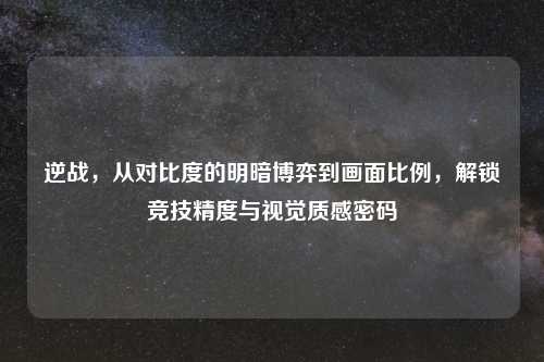 逆战,从对比度的明暗博弈到画面比例,解锁竞技精度与视觉质感密码