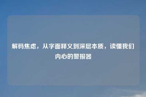 解码焦虑,从字面释义到深层本质,读懂我们内心的警报器