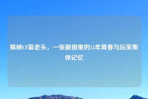 揭秘CF蓝老头，一张截图里的15年青春与玩家集体记忆