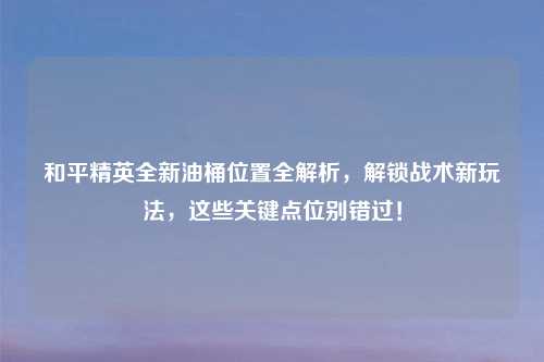 和平精英全新油桶位置全解析，解锁战术新玩法，这些关键点位别错过！