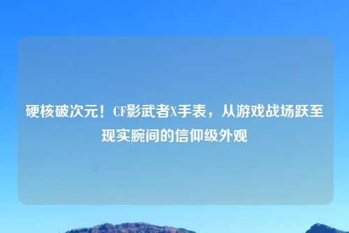 硬核破次元!CF影武者X手表,从游戏战场跃至现实腕间的信仰级外观