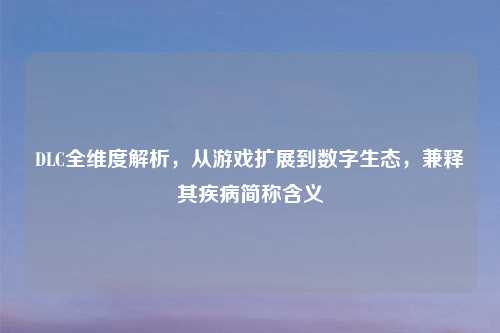 DLC全维度解析,从游戏扩展到数字生态,兼释其疾病简称含义