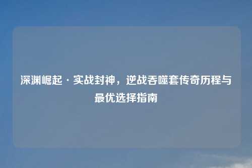 深渊崛起·实战封神，逆战吞噬套传奇历程与更优选择指南