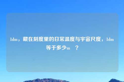 1dm，藏在刻度里的日常温度与宇宙尺度，1dm³等于多少m³？