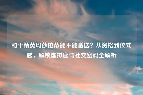 和平精英玛莎拉蒂能不能赠送？从资格到仪式感，解锁虚拟座驾社交密码全解析