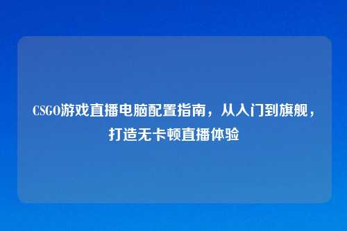 CSGO游戏直播电脑配置指南，从入门到旗舰，打造无卡顿直播体验