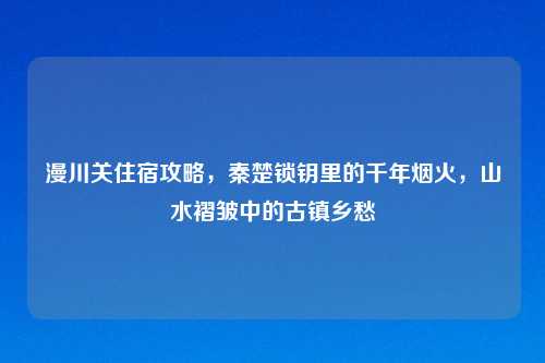 漫川关住宿攻略，秦楚锁钥里的千年烟火，山水褶皱中的古镇乡愁