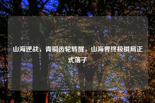 山海逆战,青铜齿轮转醒,山海界终极棋局正式落子
