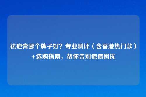 祛疤膏哪个牌子好?专业测评(含香港热门款)+选购指南,帮你告别疤痕困扰
