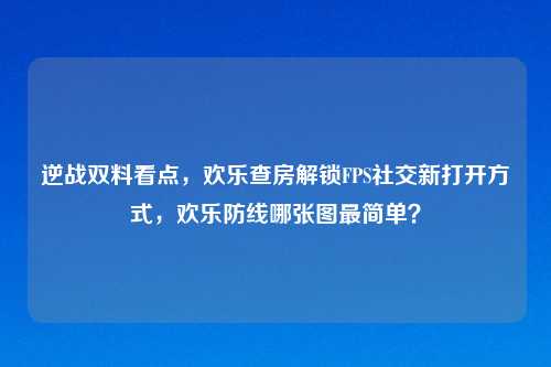 逆战双料看点，欢乐查房解锁FPS社交新打开方式，欢乐防线哪张图最简单？