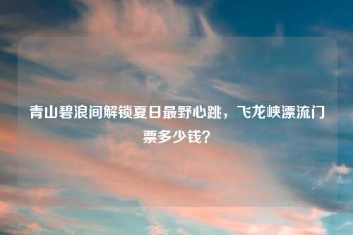 青山碧浪间解锁夏日最野心跳，飞龙峡漂流门票多少钱？