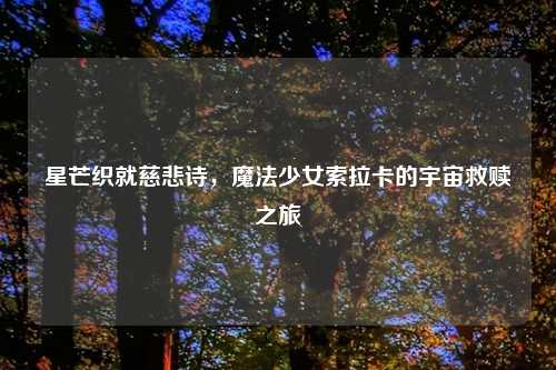 星芒织就慈悲诗，魔法少女索拉卡的宇宙救赎之旅