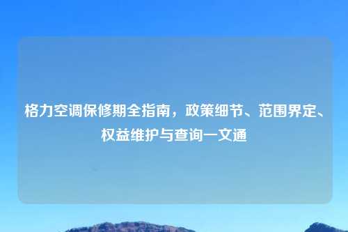格力空调保修期全指南,政策细节、范围界定、权益维护与查询一文通