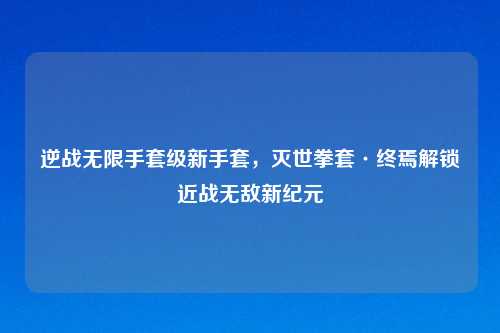 逆战无限手套级新手套，灭世拳套·终焉解锁近战无敌新纪元