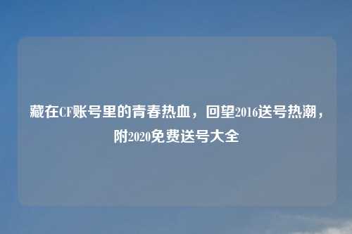 藏在CF账号里的青春热血，回望2016送号热潮，附2020免费送号大全