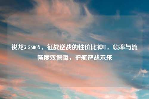 锐龙5 5600X，征战逆战的性价比神U，帧率与流畅度双保障，护航逆战未来
