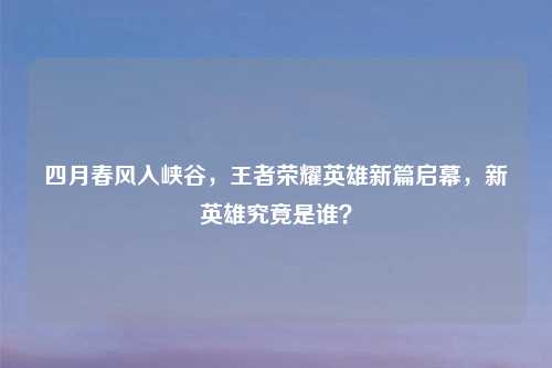 四月春风入峡谷，王者荣耀英雄新篇启幕，新英雄究竟是谁？