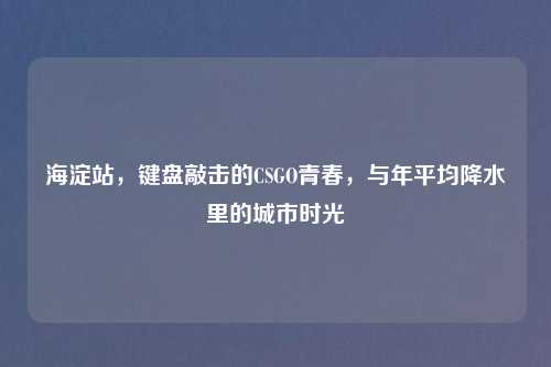 海淀站,键盘敲击的CSGO青春,与年平均降水里的城市时光