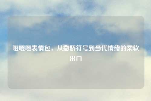 嘤嘤嘤表情包，从撒娇符号到当代情绪的柔软出口