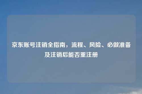 京东账号注销全指南，流程、风险、必做准备及注销后能否重注册