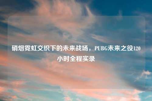 硝烟霓虹交织下的未来战场,PUBG未来之役120小时全程实录