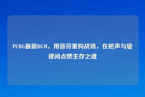 PUBG最新BGM,用音符重构战场,在枪声与旋律间点燃生存之魂