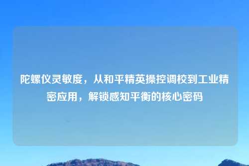 陀螺仪灵敏度,从和平精英操控调校到工业精密应用,解锁感知平衡的核心密码
