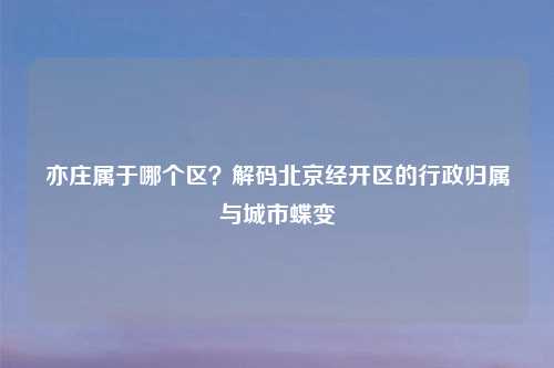 亦庄属于哪个区?解码北京经开区的行政归属与城市蝶变