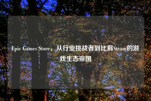Epic Games Store，从行业挑战者到比肩Steam的游戏生态帝国