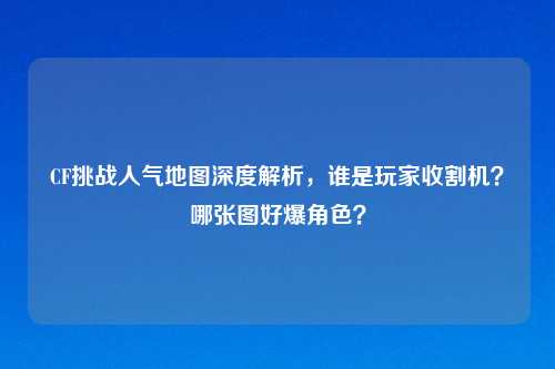 CF挑战人气地图深度解析,谁是玩家收割机?哪张图好爆角色?