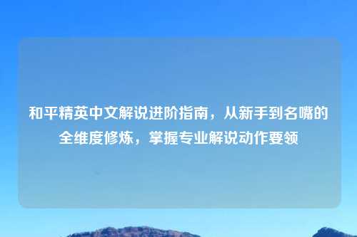 和平精英中文解说进阶指南,从新手到名嘴的全维度修炼,掌握专业解说动作要领