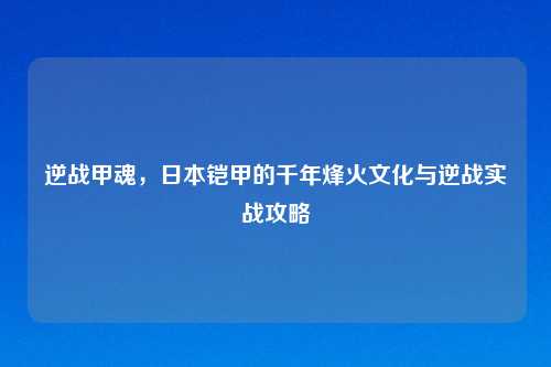 逆战甲魂，日本铠甲的千年烽火文化与逆战实战攻略