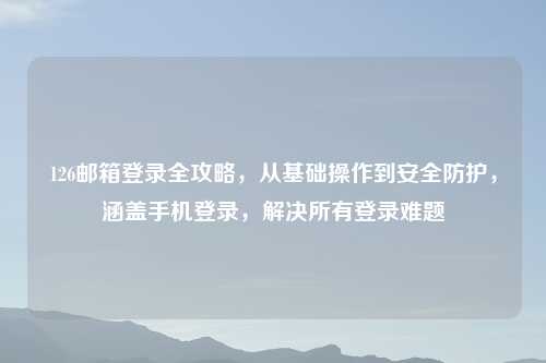 126邮箱登录全攻略，从基础操作到安全防护，涵盖手机登录，解决所有登录难题