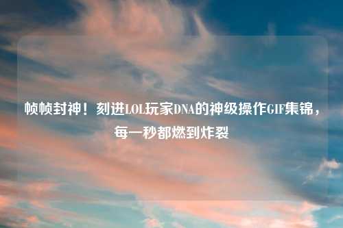 帧帧封神!刻进LOL玩家DNA的神级操作GIF集锦,每一秒都燃到炸裂