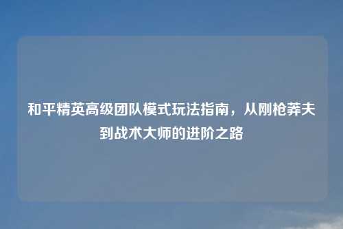 和平精英高级团队模式玩法指南，从刚枪莽夫到战术大师的进阶之路