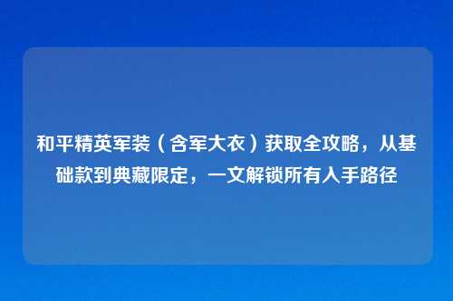 和平精英军装（含军大衣）获取全攻略，从基础款到典藏限定，一文解锁所有入手路径
