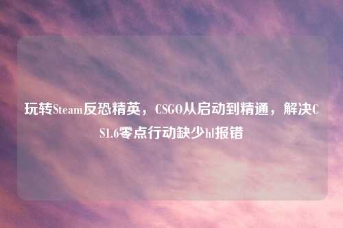 玩转Steam反恐精英，CSGO从启动到精通，解决CS1.6零点行动缺少hl报错