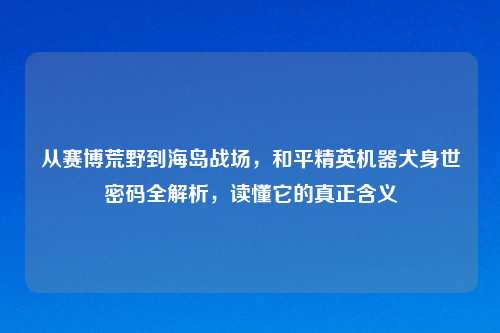 从赛博荒野到海岛战场,和平精英机器犬身世密码全解析,读懂它的真正含义
