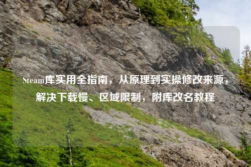 Steam库实用全指南，从原理到实操修改来源，解决下载慢、区域限制，附库改名教程