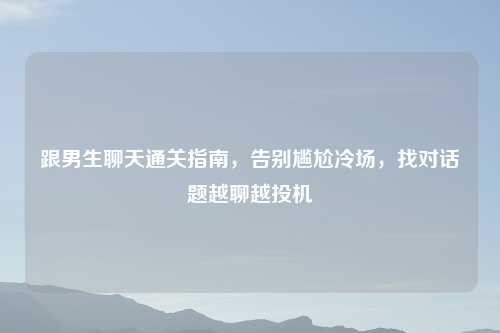 跟男生聊天通关指南，告别尴尬冷场，找对话题越聊越投机