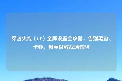 穿越火线（CF）全屏设置全攻略，告别黑边、卡顿，畅享极致战场体验